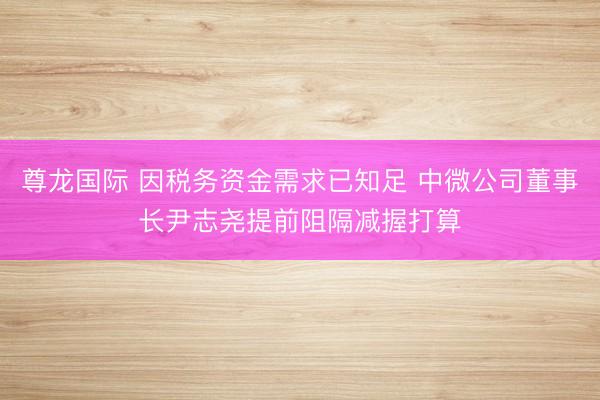 尊龙国际 因税务资金需求已知足 中微公司董事长尹志尧提前阻隔减握打算