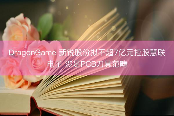 DragonGame 新锐股份拟不超7亿元控股慧联电子 涉足PCB刀具范畴