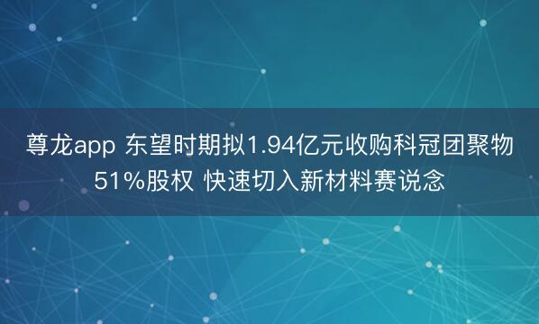 尊龙app 东望时期拟1.94亿元收购科冠团聚物51%股权 快速切入新材料赛说念