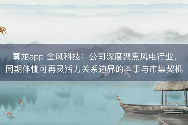 尊龙app 金风科技：公司深度聚焦风电行业，同期体恤可再灵活力关系边界的本事与市集契机