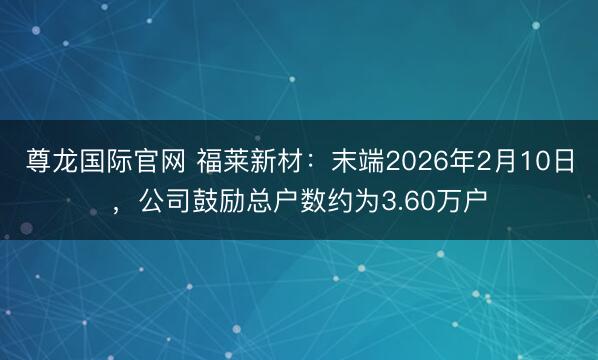 尊龙国际官网 福莱新材:末端2026年2月10日,公司鼓励总户数约为3.60万户