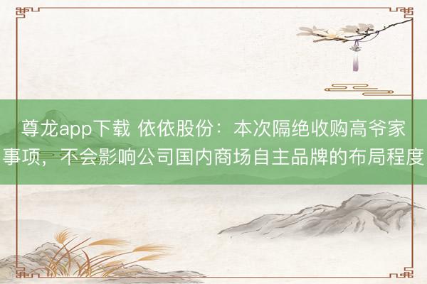 尊龙app下载 依依股份:本次隔绝收购高爷家事项,不会影响公司国内商场自主品牌的布局程度