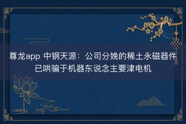 尊龙app 中钢天源：公司分娩的稀土永磁器件已哄骗于机器东说念主要津电机