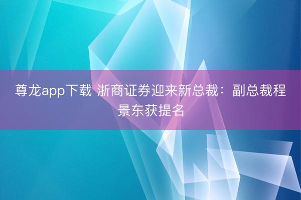 尊龙app下载 浙商证券迎来新总裁：副总裁程景东获提名