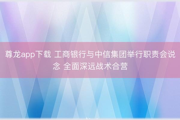 尊龙app下载 工商银行与中信集团举行职责会说念 全面深远战术合营