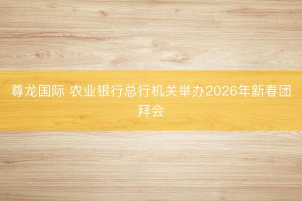 尊龙国际 农业银行总行机关举办2026年新春团拜会