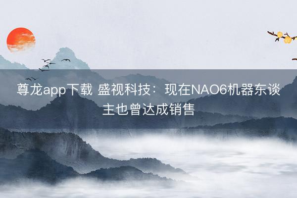 尊龙app下载 盛视科技：现在NAO6机器东谈主也曾达成销售