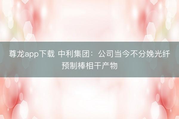 尊龙app下载 中利集团：公司当今不分娩光纤预制棒相干产物