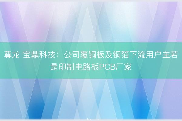 尊龙 宝鼎科技：公司覆铜板及铜箔下流用户主若是印制电路板PCB厂家