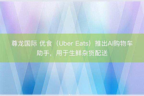 尊龙国际 优食（Uber Eats）推出AI购物车助手，用于生鲜杂货配送