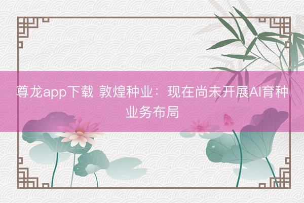 尊龙app下载 敦煌种业:现在尚未开展AI育种业务布局