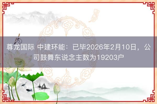 尊龙国际 中建环能:已毕2026年2月10日,公司鼓舞东说念主数为19203户