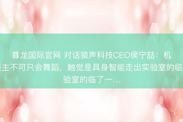 尊龙国际官网 对话猿声科技CEO侯宁喆：机器东谈主不可只会舞蹈，触觉是具身智能走出实验室的临了一…