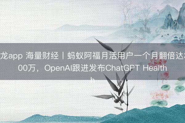 尊龙app 海量财经丨蚂蚁阿福月活用户一个月翻倍达3000万，OpenAI跟进发布ChatGPT Health