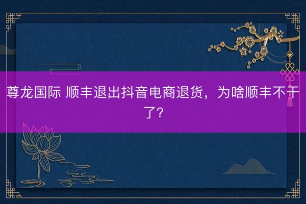 尊龙国际 顺丰退出抖音电商退货，为啥顺丰不干了？