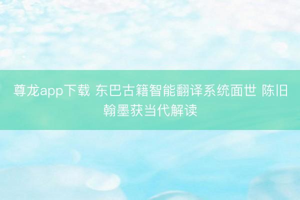 尊龙app下载 东巴古籍智能翻译系统面世 陈旧翰墨获当代解读