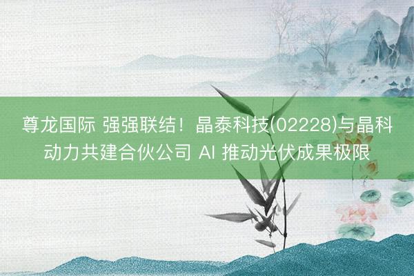 尊龙国际 强强联结!晶泰科技(02228)与晶科动力共建合伙公司 AI 推动光伏成果极限