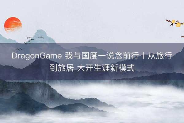 DragonGame 我与国度一说念前行丨从旅行到旅居 大开生涯新模式