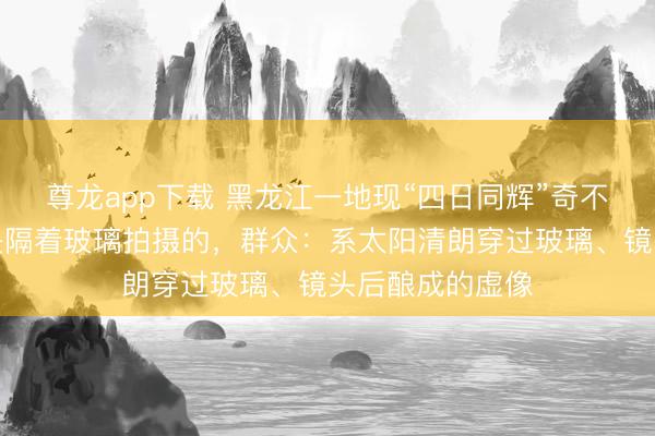 尊龙app下载 黑龙江一地现“四日同辉”奇不雅？拍摄者称是隔着玻璃拍摄的，群众：系太阳清朗穿过玻璃、镜头后酿成的虚像