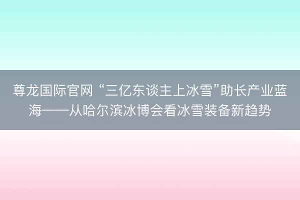 尊龙国际官网 “三亿东谈主上冰雪”助长产业蓝海——从哈尔滨冰博会看冰雪装备新趋势