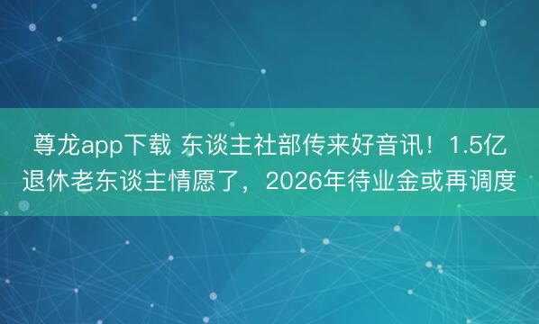 尊龙app下载 东谈主社部传来好音讯！1.5亿退休老东谈主情愿了，2026年待业金或再调度
