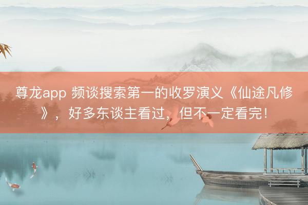 尊龙app 频谈搜索第一的收罗演义《仙途凡修》，好多东谈主看过，但不一定看完！