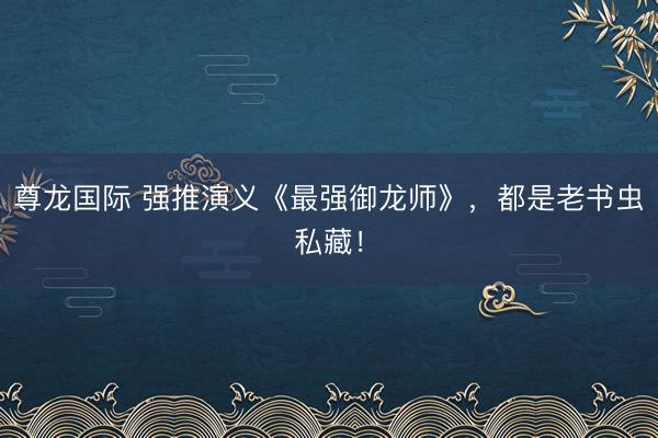 尊龙国际 强推演义《最强御龙师》,都是老书虫私藏!