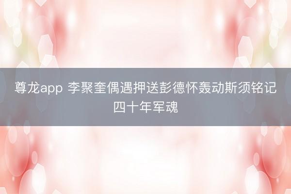 尊龙app 李聚奎偶遇押送彭德怀轰动斯须铭记四十年军魂