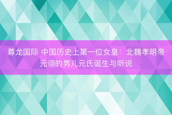 尊龙国际 中国历史上第一位女皇：北魏孝明帝元诩的男儿元氏诞生与听说