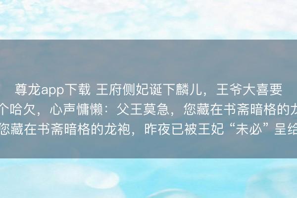 尊龙app下载 王府侧妃诞下麟儿,王爷大喜要重赏,稳婆怀中婴儿打个哈欠,心声慵懒:父王莫急,您藏在书斋暗格的龙袍,昨夜已被王妃 “未必” 呈给皇上