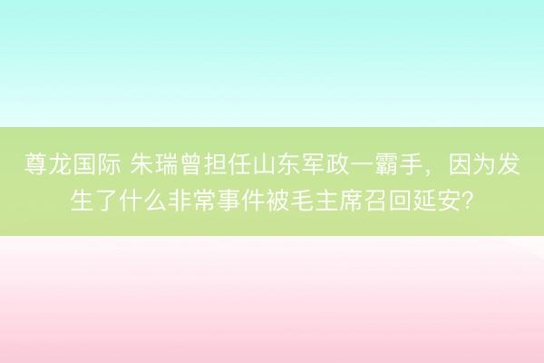 尊龙国际 朱瑞曾担任山东军政一霸手，因为发生了什么非常事件被毛主席召回延安？
