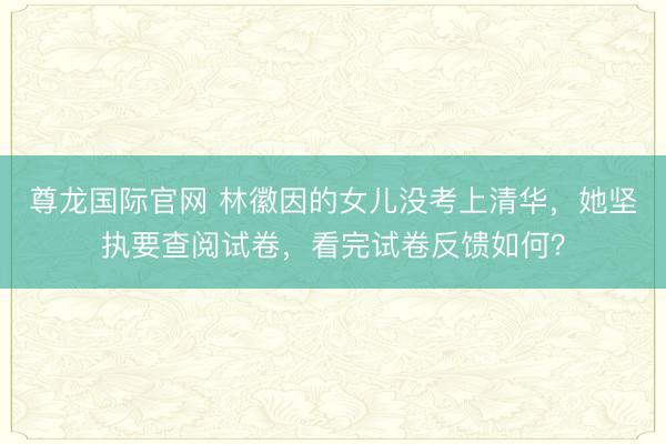 尊龙国际官网 林徽因的女儿没考上清华，她坚执要查阅试卷，看完试卷反馈如何？