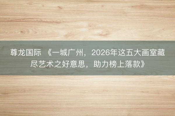 尊龙国际 《一城广州,2026年这五大画室藏尽艺术之好意思,助力榜上落款》