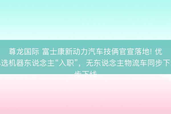 尊龙国际 富士康新动力汽车技俩官宣落地! 优必选机器东说念主“入职”，无东说念主物流车同步下线