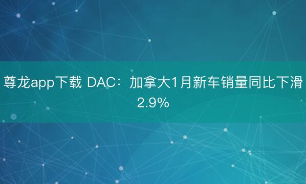 尊龙app下载 DAC:加拿大1月新车销量同比下滑2.9%