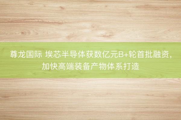 尊龙国际 埃芯半导体获数亿元B+轮首批融资，加快高端装备产物体系打造