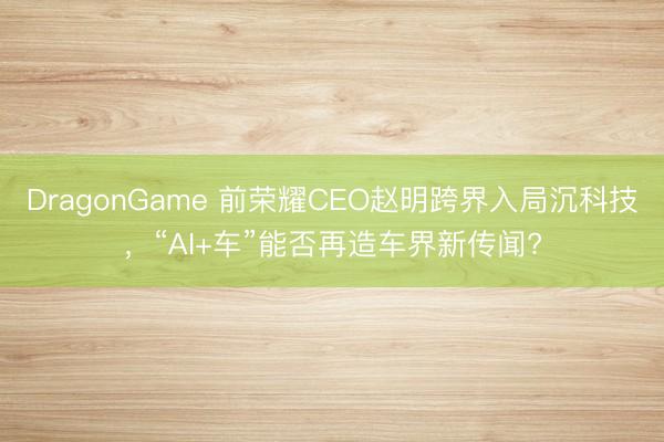 DragonGame 前荣耀CEO赵明跨界入局沉科技，“AI+车”能否再造车界新传闻?