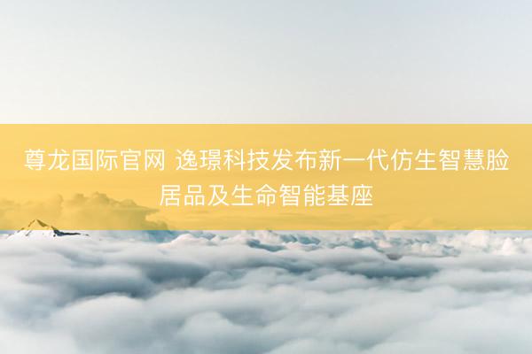 尊龙国际官网 逸璟科技发布新一代仿生智慧脸居品及生命智能基座