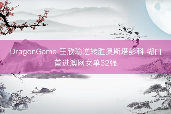 DragonGame 王欣瑜逆转胜奥斯塔彭科 糊口首进澳网女单32强