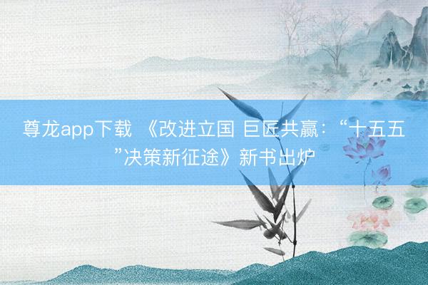 尊龙app下载 《改进立国 巨匠共赢：“十五五”决策新征途》新书出炉