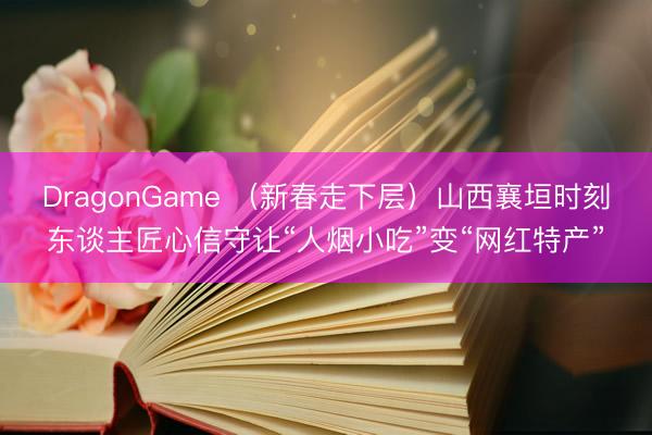 DragonGame (新春走下层)山西襄垣时刻东谈主匠心信守让“人烟小吃”变“网红特产”