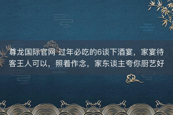 尊龙国际官网 过年必吃的6谈下酒宴，家宴待客王人可以，照着作念，家东谈主夸你厨艺好