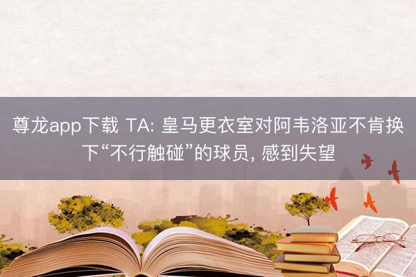 尊龙app下载 TA: 皇马更衣室对阿韦洛亚不肯换下“不行触碰”的球员, 感到失望