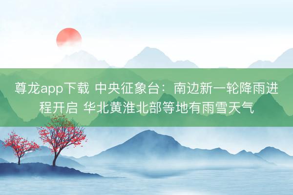 尊龙app下载 中央征象台:南边新一轮降雨进程开启 华北黄淮北部等地有雨雪天气