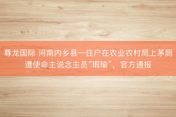 尊龙国际 河南内乡县一住户在农业农村局上茅厕遭使命主说念主员“瑕瑜”,官方通报