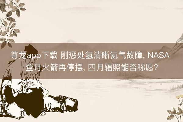 尊龙app下载 刚惩处氢清晰氦气故障, NASA 登月火箭再停摆, 四月辐照能否称愿?