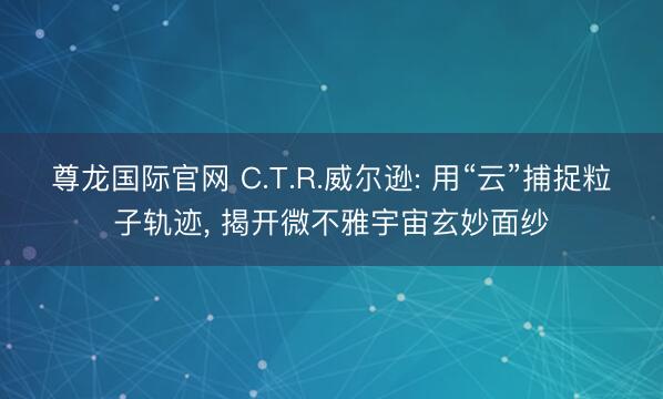 尊龙国际官网 C.T.R.威尔逊: 用“云”捕捉粒子轨迹, 揭开微不雅宇宙玄妙面纱