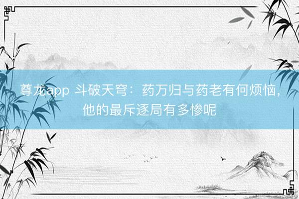 尊龙app 斗破天穹：药万归与药老有何烦恼，他的最斥逐局有多惨呢