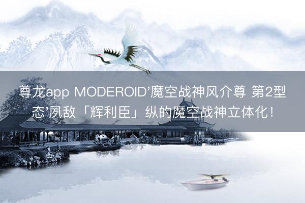 尊龙app MODEROID'魔空战神风介尊 第2型态'夙敌「辉利臣」纵的魔空战神立体化！