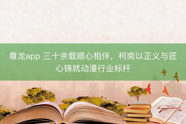尊龙app 三十余载顺心相伴，柯南以正义与匠心铸就动漫行业标杆